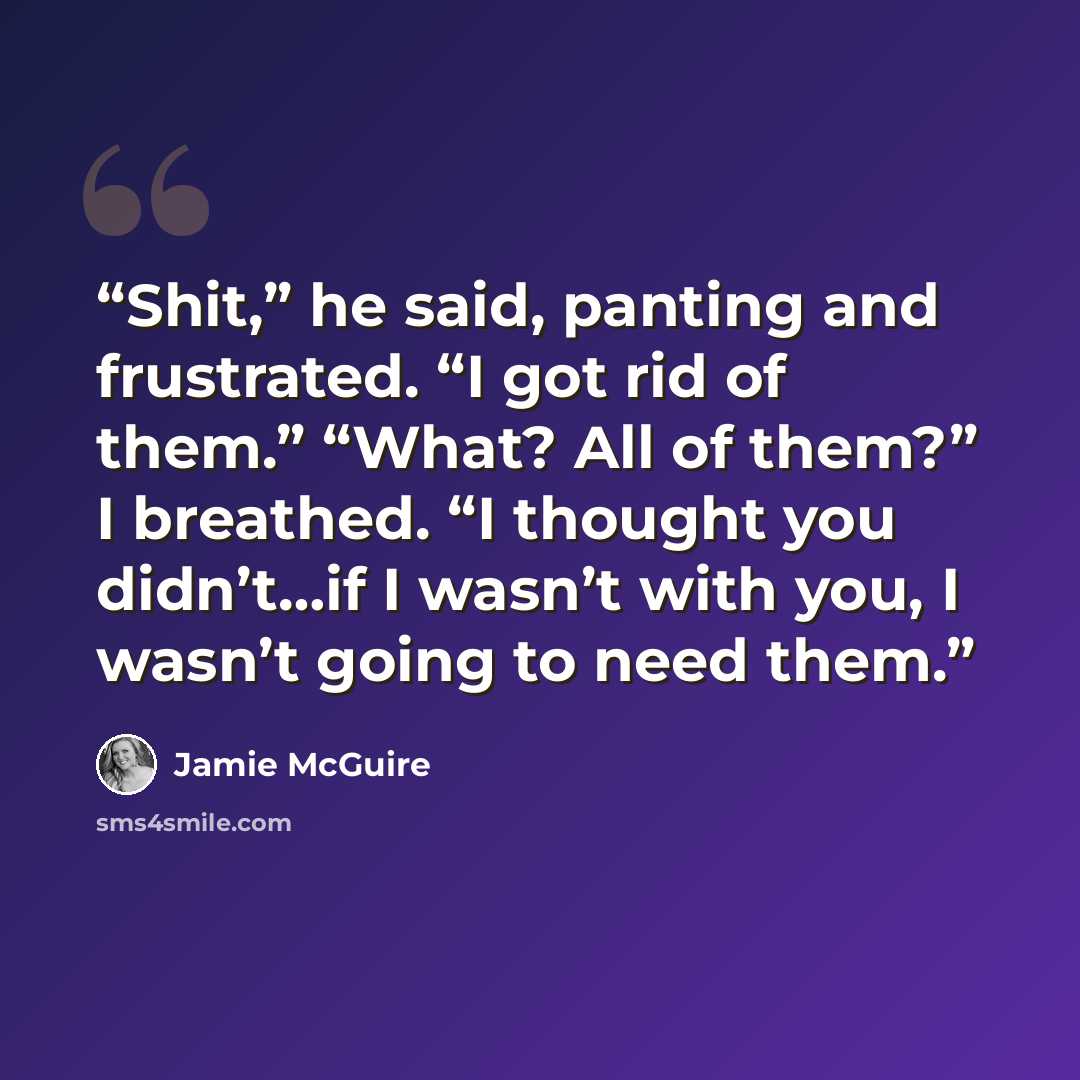 “Shit,” he said, panting and frustrated. “I got rid of them.” “What? All of them?” I breathed. “I thought you didn’t…if I wasn’t with you, I wasn’t going to need them.” quote by Jamie McGuire