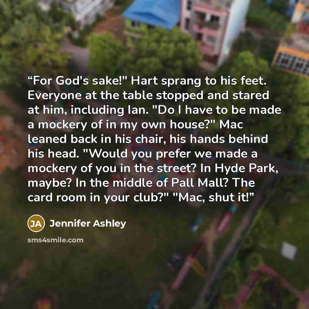 “For God's sake!" Hart sprang to his feet. Everyone at the table stopped and stared at him, including Ian. "Do I have to be made a mockery of in my own house?" Mac leaned back in his chair, his hands behind his head. "Would you prefer we made a mockery of you in the street? In Hyde Park, maybe? In…” quote by Jennifer Ashley