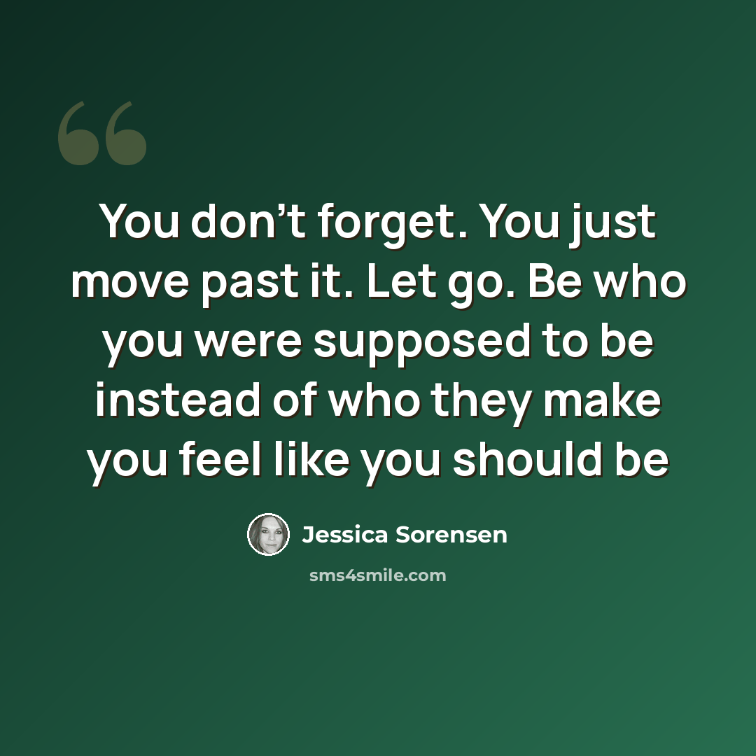 “You don’t forget. You just move past it. Let go. Be who you were supposed to be instead of who they make you feel like you should be” quote by Jessica Sorensen