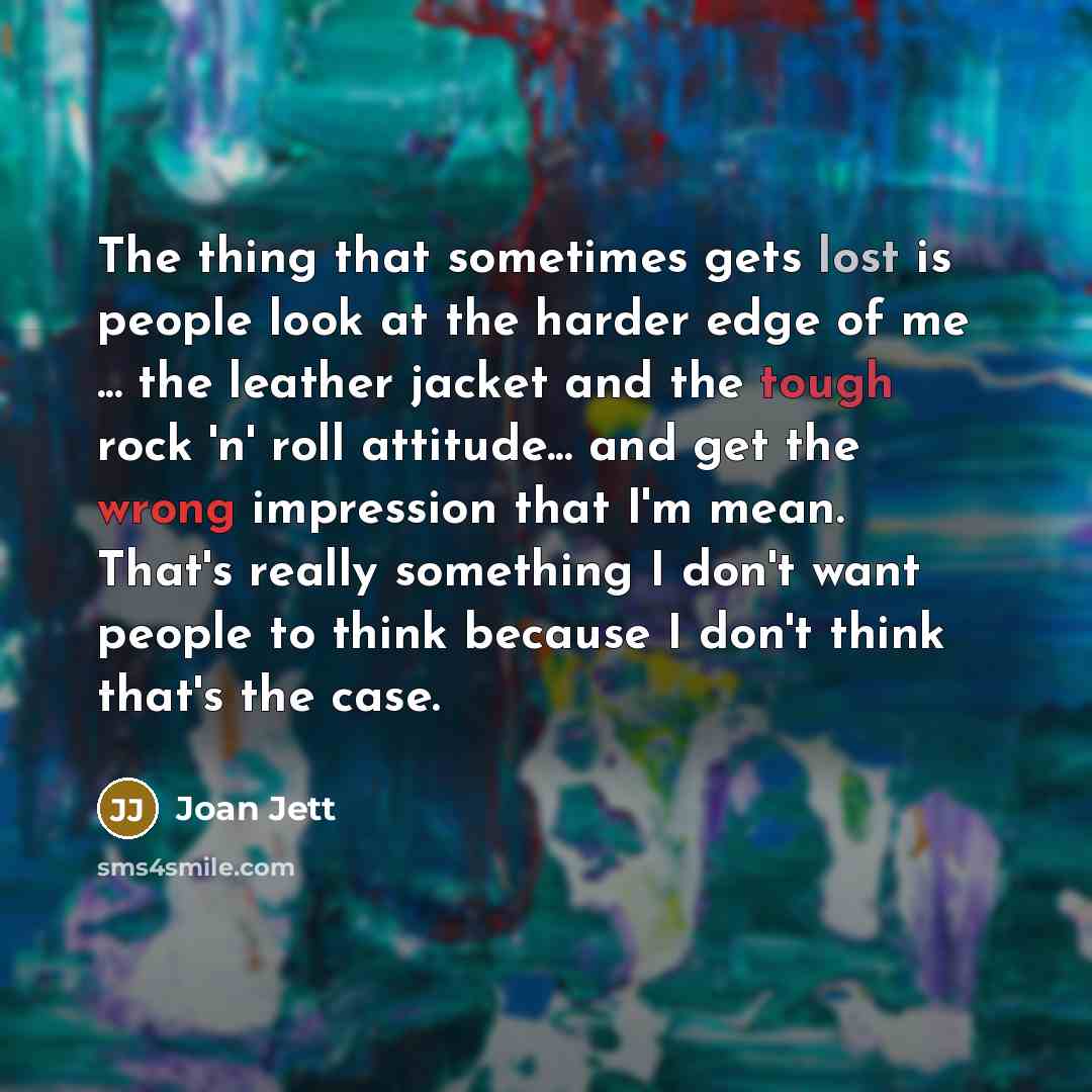 “The thing that sometimes gets lost is people look at the harder edge of me ... the leather jacket and the tough rock 'n' roll attitude... and get the wrong impression that I'm mean. That's really something I don't want people to think because I don't think that's the case.” quote by Joan Jett