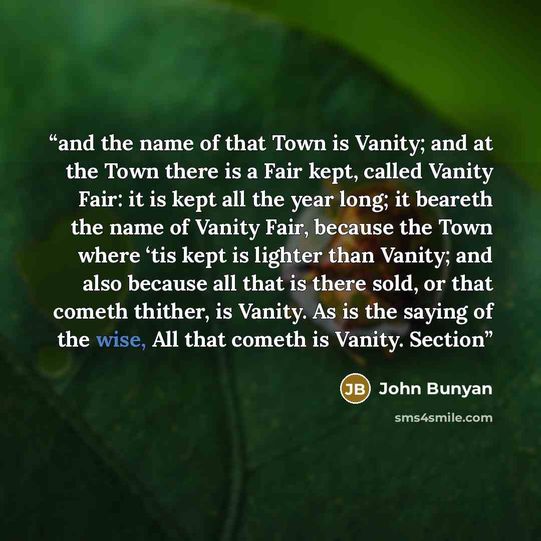 “and the name of that Town is Vanity; and at the Town there is a Fair kept, called Vanity Fair: it is kept all the year long; it beareth the name of Vanity Fair, because the Town where ‘tis kept is lighter than Vanity; and also because all that is there sold, or that cometh thither, is Vanity. As…” quote by John Bunyan