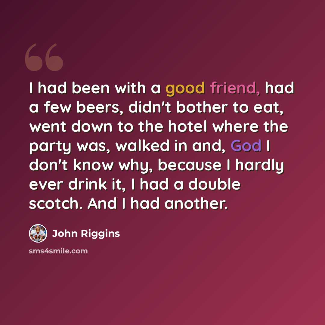 “I had been with a good friend, had a few beers, didn't bother to eat, went down to the hotel where the party was, walked in and, God I don't know why, because I hardly ever drink it, I had a double scotch. And I had another.” quote by John Riggins
