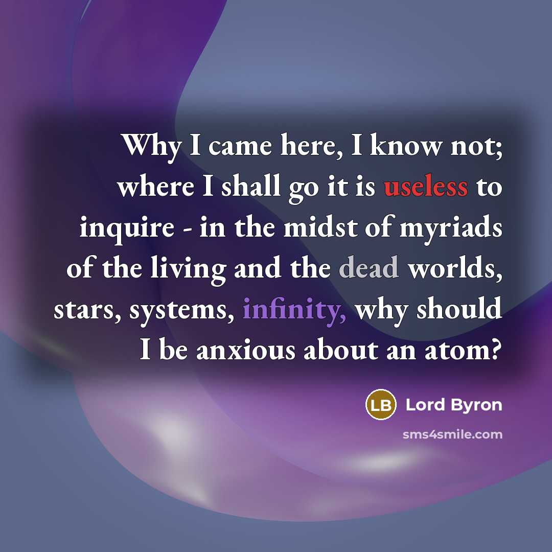 “Why I came here, I know not; where I shall go it is useless to inquire - in the midst of myriads of the living and the dead worlds, stars, systems, infinity, why should I be anxious about an atom?” quote by Lord Byron