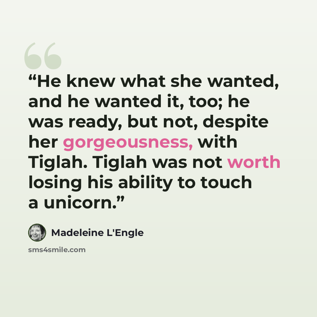 “He knew what she wanted, and he wanted it, too; he was ready, but not, despite her gorgeousness, with Tiglah. Tiglah was not worth losing his ability to touch a unicorn.” quote by Madeleine L'Engle