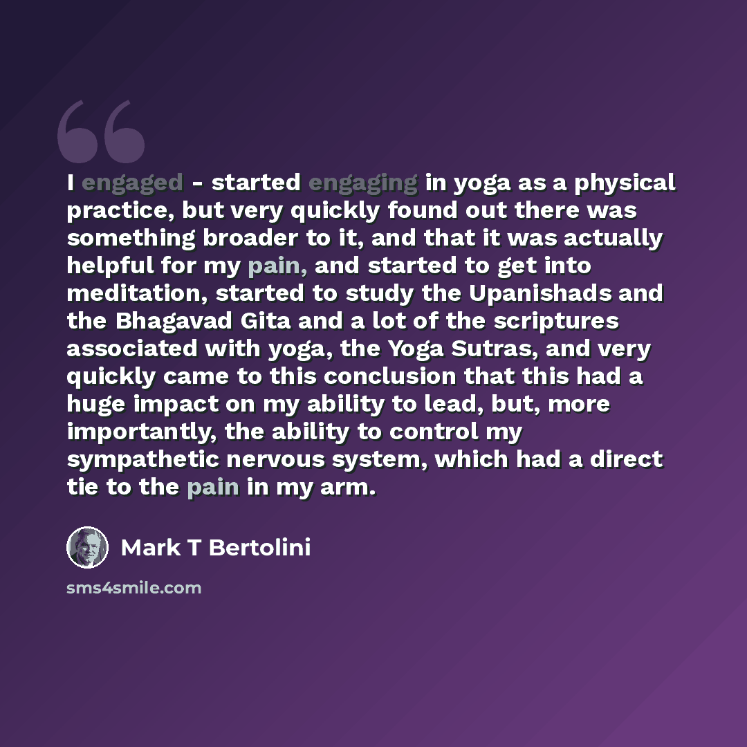 “I engaged - started engaging in yoga as a physical practice, but very quickly found out there was something broader to it, and that it was actually helpful for my pain, and started to get into meditation, started to study the Upanishads and the Bhagavad Gita and a lot of the scriptures associated…” quote by Mark T Bertolini