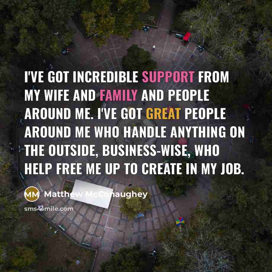 “I've got incredible support from my wife and family and people around me. I've got great people around me who handle anything on the outside, business-wise, who help free me up to create in my job.” quote by Matthew McConaughey