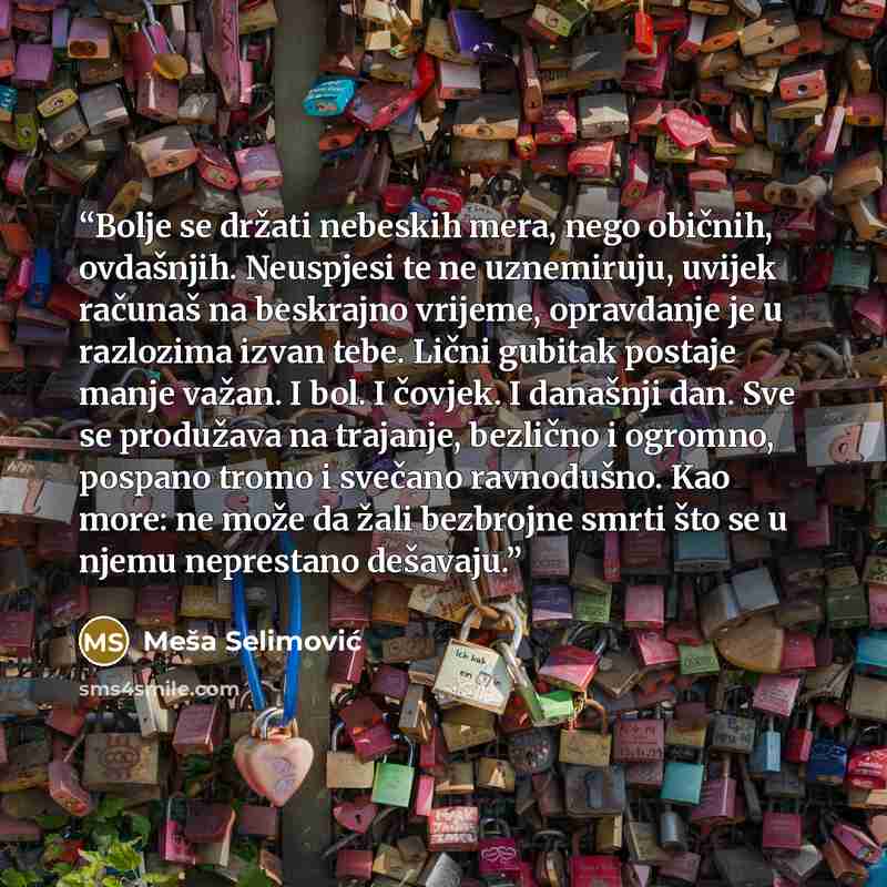 “Bolje se držati nebeskih mera, nego običnih, ovdašnjih. Neuspjesi te ne uznemiruju, uvijek računaš na beskrajno vrijeme, opravdanje je u razlozima izvan tebe. Lični gubitak postaje manje važan. I bol. I čovjek. I današnji dan. Sve se produžava na trajanje, bezlično i ogromno, pospano tromo i…” quote by Meša Selimović