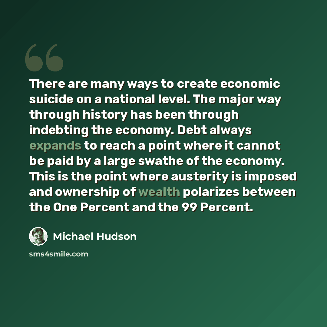 “There are many ways to create economic suicide on a national level. The major way through history has been through indebting the economy. Debt always expands to reach a point where it cannot be paid by a large swathe of the economy. This is the point where austerity is imposed and ownership of…” quote by Michael Hudson