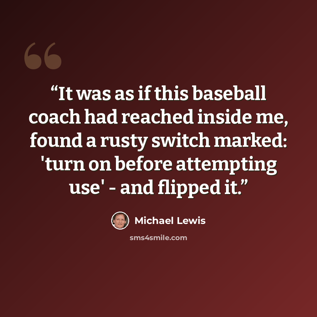 “It was as if this baseball coach had reached inside me, found a rusty switch marked: 'turn on before attempting use' - and flipped it.” quote by Michael Lewis