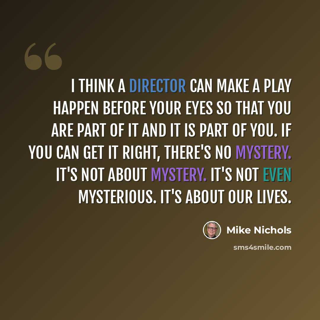 “I think a director can make a play happen before your eyes so that you are part of it and it is part of you. If you can get it right, there's no mystery. It's not about mystery. It's not even mysterious. It's about our lives.” quote by Mike Nichols