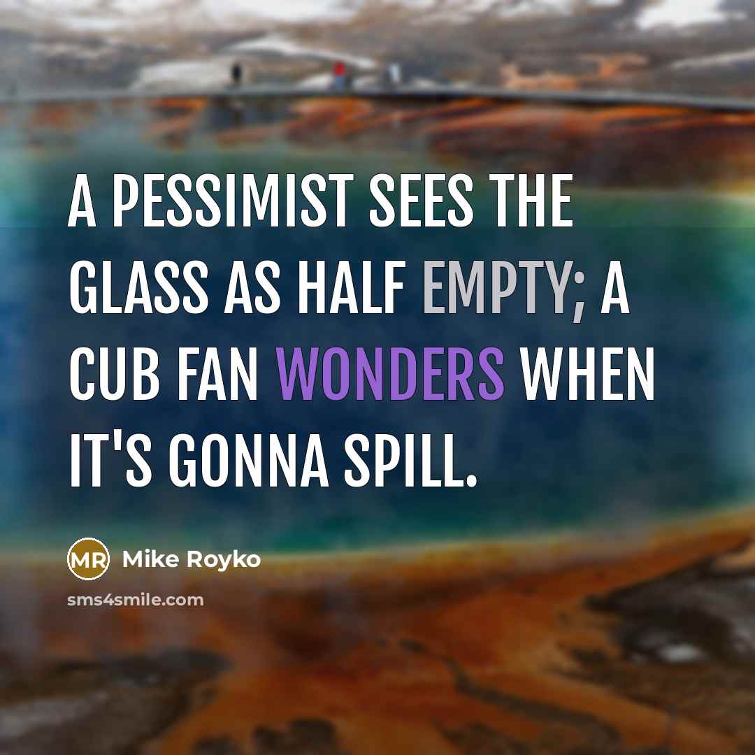 “A Pessimist sees the glass as half empty; A Cub Fan wonders when it's gonna spill.” quote by Mike Royko