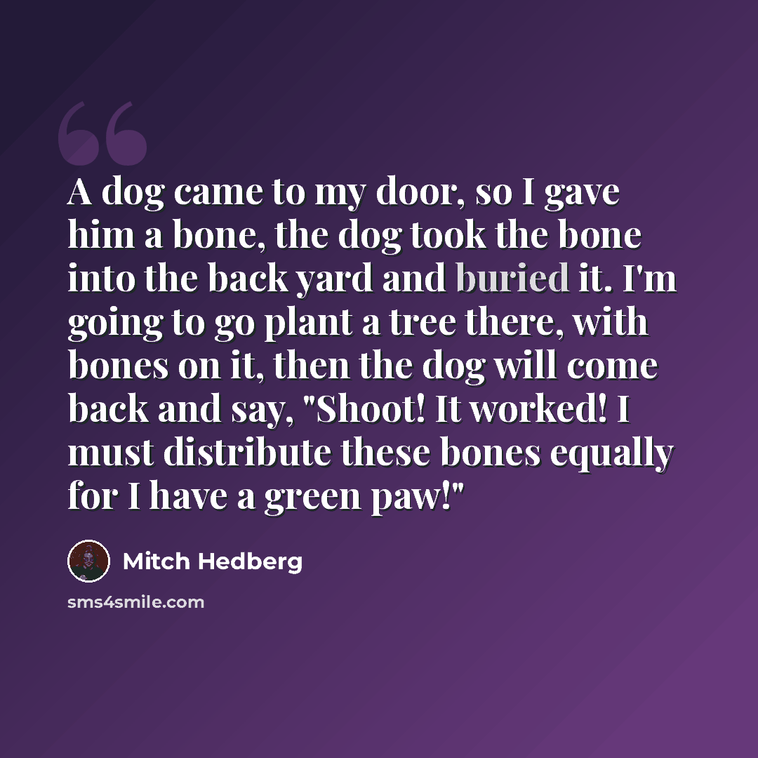 “A dog came to my door, so I gave him a bone, the dog took the bone into the back yard and buried it. I'm going to go plant a tree there, with bones on it, then the dog will come back and say, "Shoot! It worked! I must distribute these bones equally for I have a green paw!"” quote by Mitch Hedberg