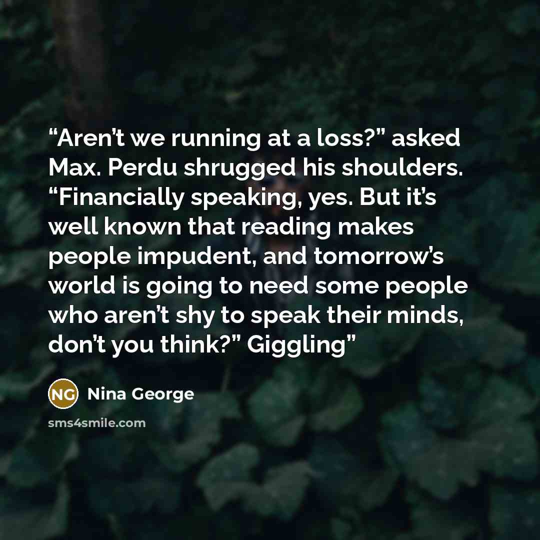 “Aren’t we running at a loss?” asked Max. Perdu shrugged his shoulders. “Financially speaking, yes. But it’s well known that reading makes people impudent, and tomorrow’s world is going to need some people who aren’t shy to speak their minds, don’t you think?” Giggling” quote by Nina George