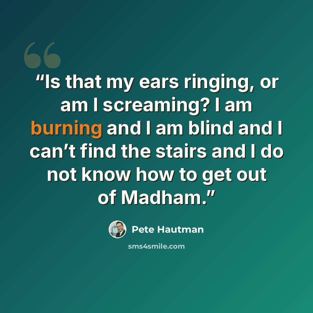 “Is that my ears ringing, or am I screaming? I am burning and I am blind and I can’t find the stairs and I do not know how to get out of Madham.” quote by Pete Hautman