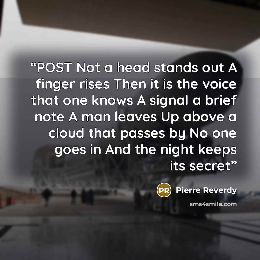 “POST Not a head stands out A finger rises Then it is the voice that one knows A signal a brief note A man leaves Up above a cloud that passes by No one goes in And the night keeps its secret” quote by Pierre Reverdy
