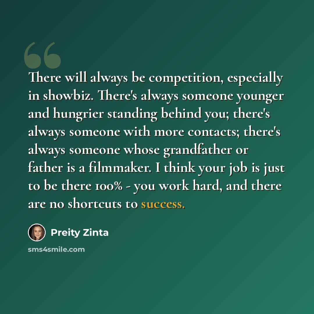 “There will always be competition, especially in showbiz. There's always someone younger and hungrier standing behind you; there's always someone with more contacts; there's always someone whose grandfather or father is a filmmaker. I think your job is just to be there 100% - you work hard, and…” quote by Preity Zinta