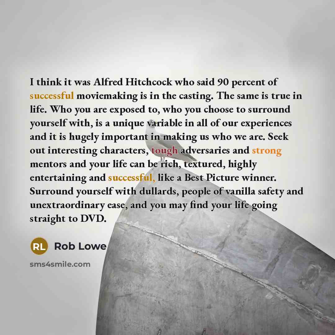“I think it was Alfred Hitchcock who said 90 percent of successful moviemaking is in the casting. The same is true in life. Who you are exposed to, who you choose to surround yourself with, is a unique variable in all of our experiences and it is hugely important in making us who we are. Seek out…” quote by Rob Lowe