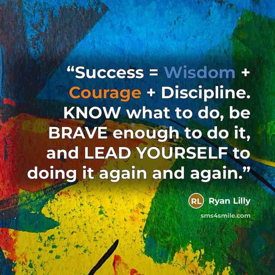“Success = Wisdom + Courage + Discipline. KNOW what to do, be BRAVE enough to do it, and LEAD YOURSELF to doing it again and again.” quote by Ryan Lilly
