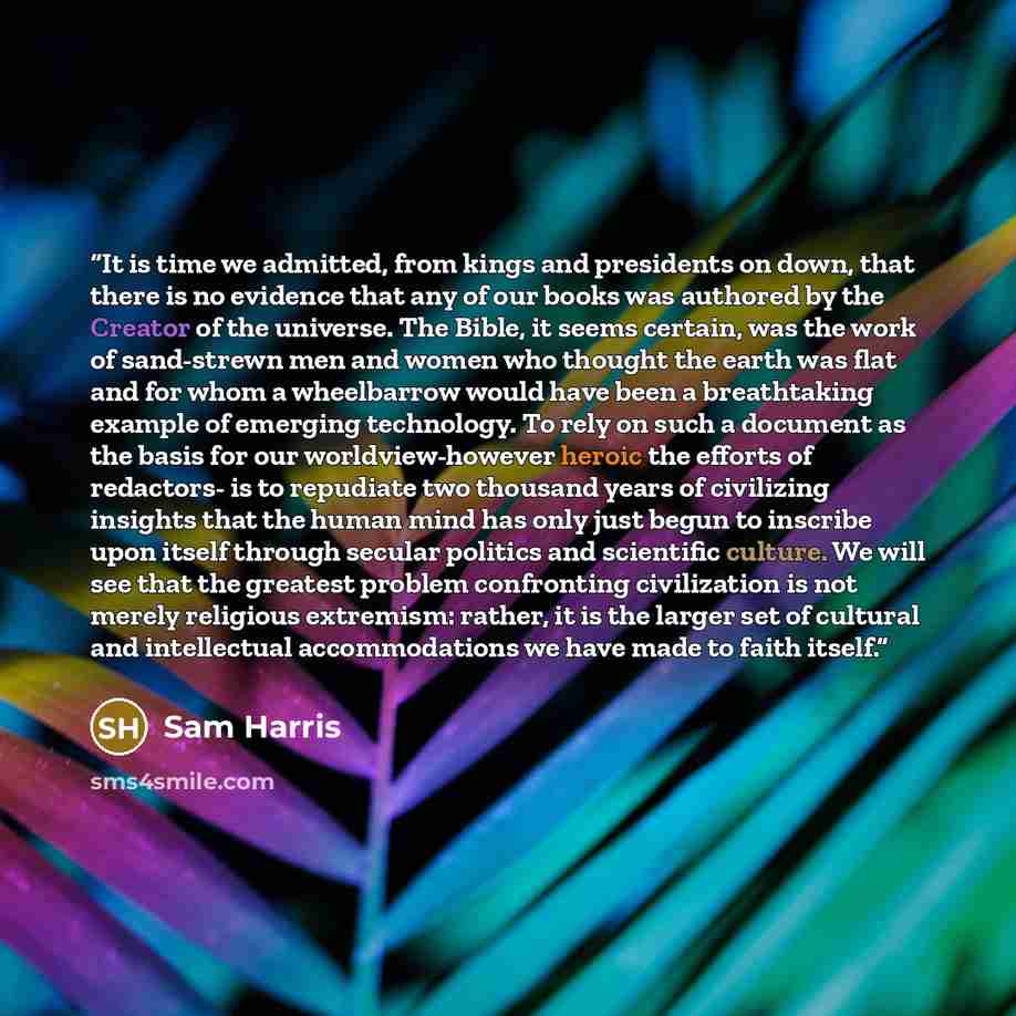 “It is time we admitted, from kings and presidents on down, that there is no evidence that any of our books was authored by the Creator of the universe. The Bible, it seems certain, was the work of sand-strewn men and women who thought the earth was flat and for whom a wheelbarrow would have been a…” quote by Sam Harris