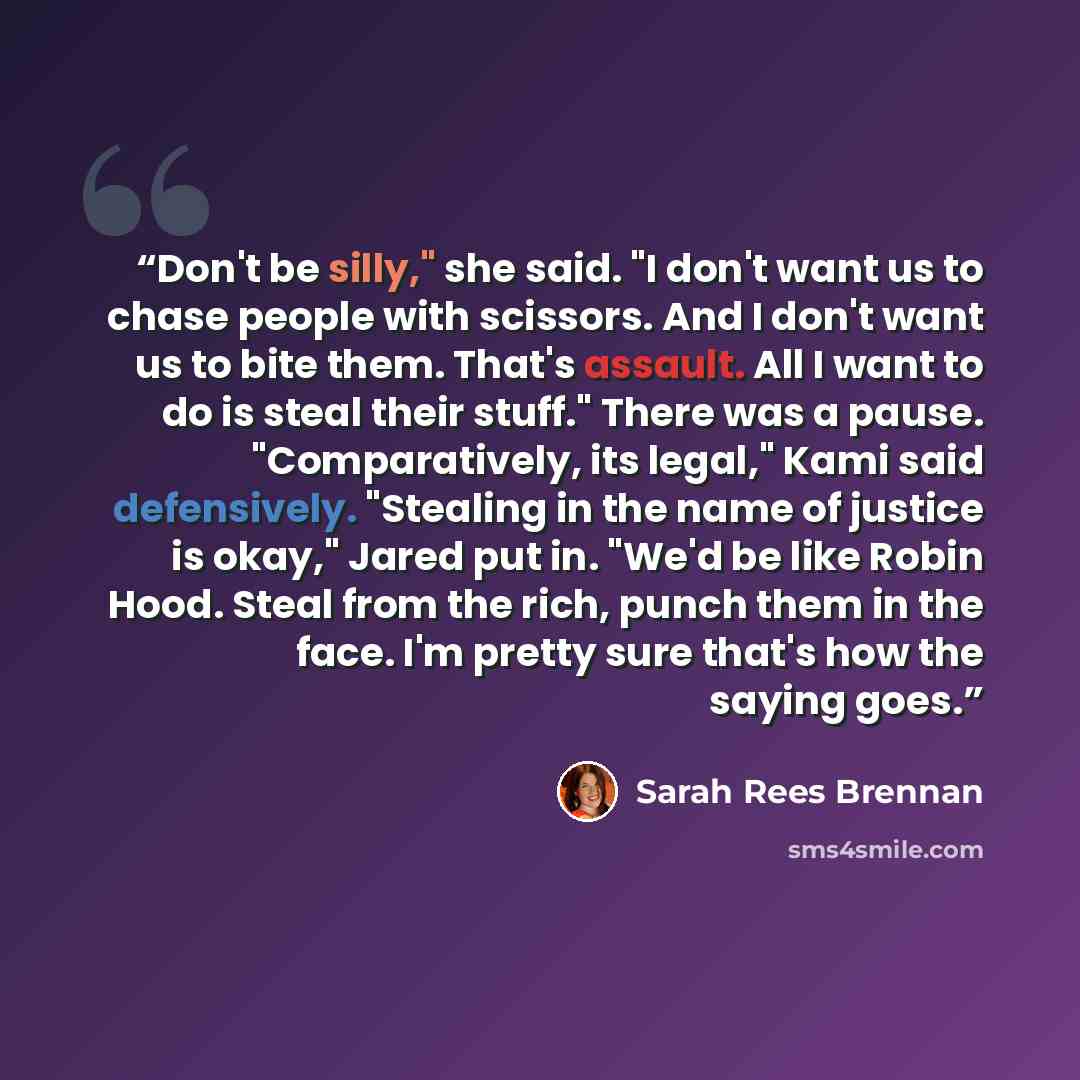 “Don't be silly," she said. "I don't want us to chase people with scissors. And I don't want us to bite them. That's assault. All I want to do is steal their stuff." There was a pause. "Comparatively, its legal," Kami said defensively. "Stealing in the name of justice is okay," Jared put in. "We'd…” quote by Sarah Rees Brennan