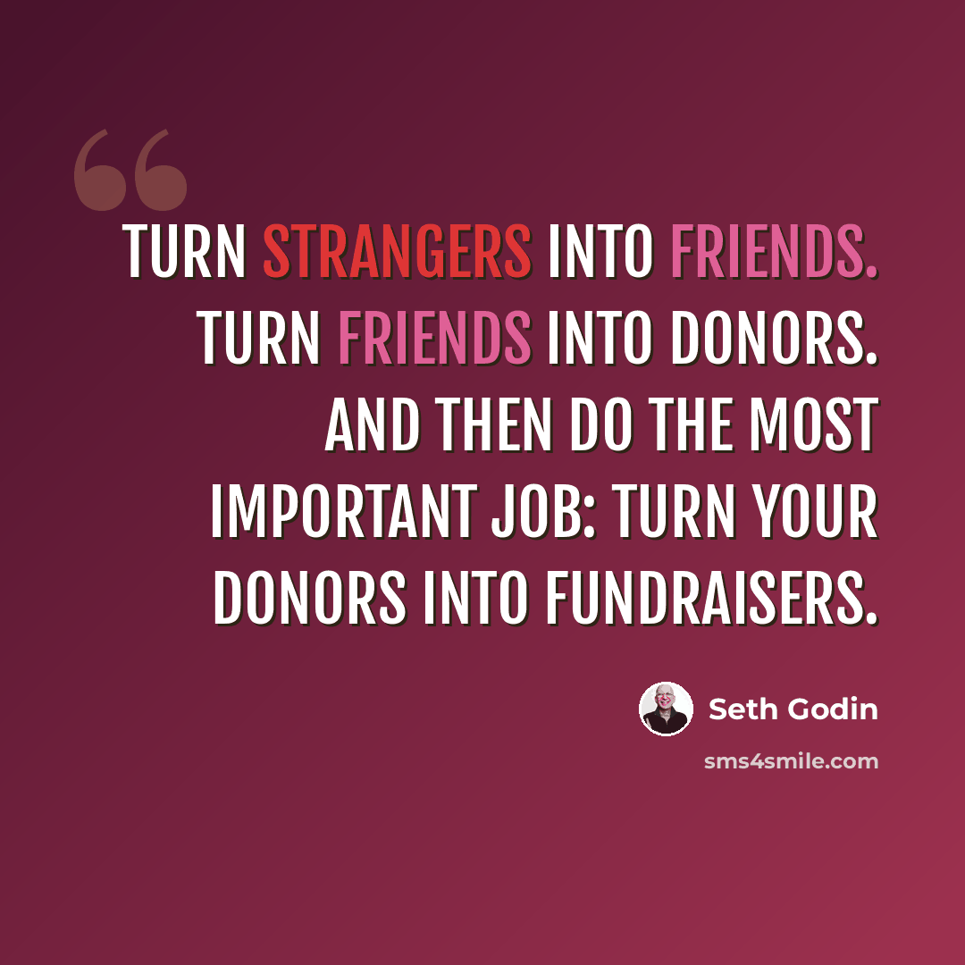 “Turn strangers into friends. Turn friends into donors. And then do the most important job: Turn your donors into fundraisers.” quote by Seth Godin
