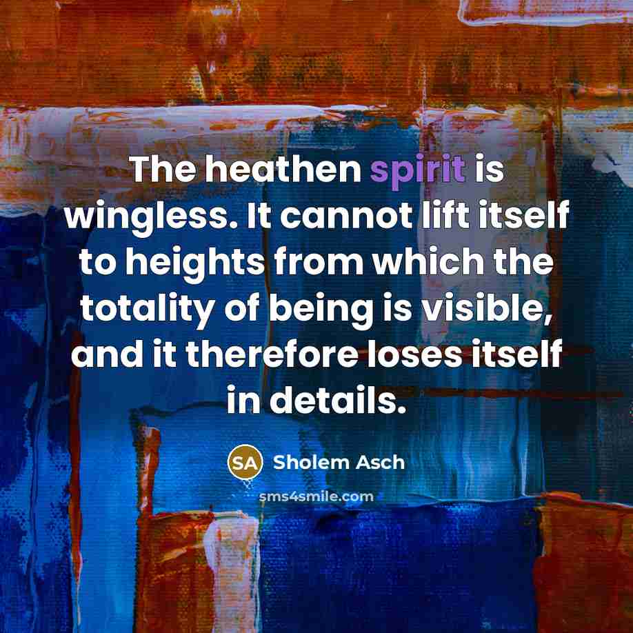 “The heathen spirit is wingless. It cannot lift itself to heights from which the totality of being is visible, and it therefore loses itself in details.” quote by Sholem Asch