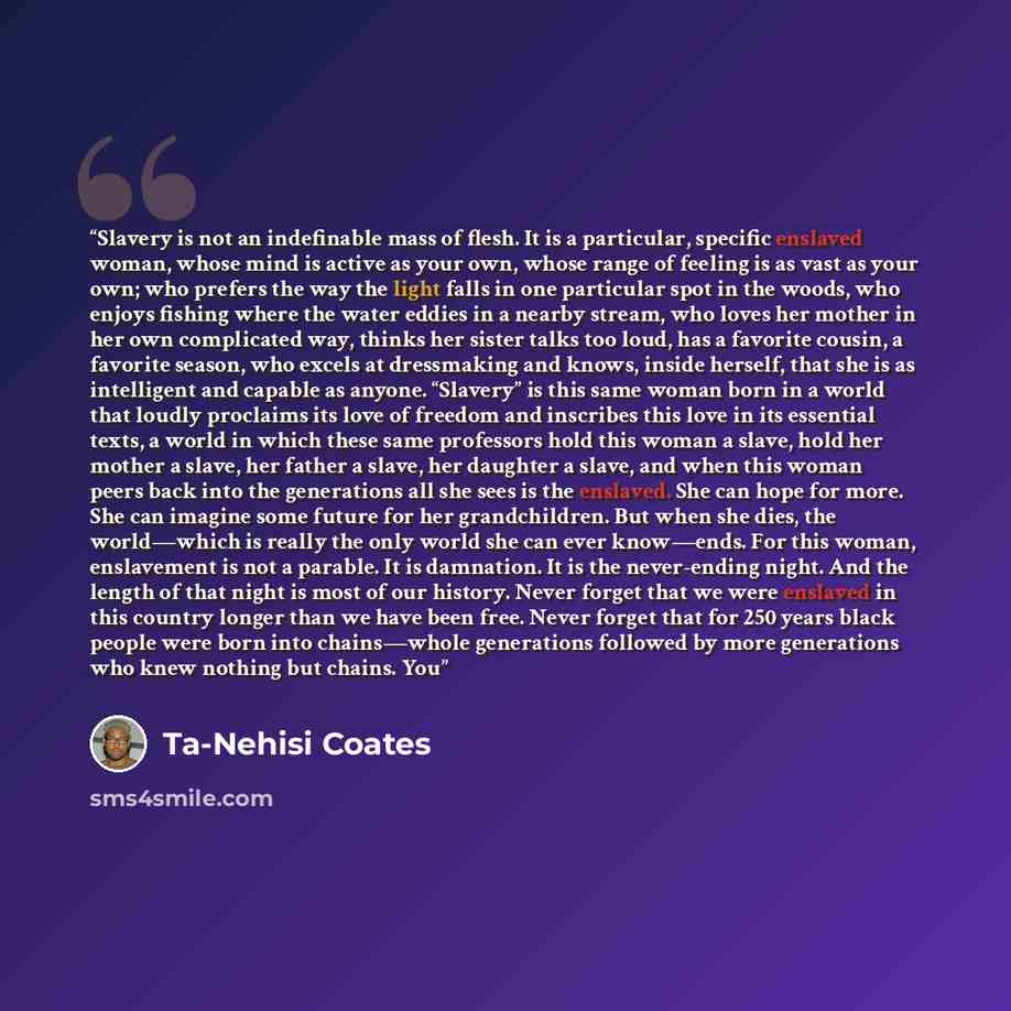 “Slavery is not an indefinable mass of flesh. It is a particular, specific enslaved woman, whose mind is active as your own, whose range of feeling is as vast as your own; who prefers the way the light falls in one particular spot in the woods, who enjoys fishing where the water eddies in a nearby…” quote by Ta-Nehisi Coates