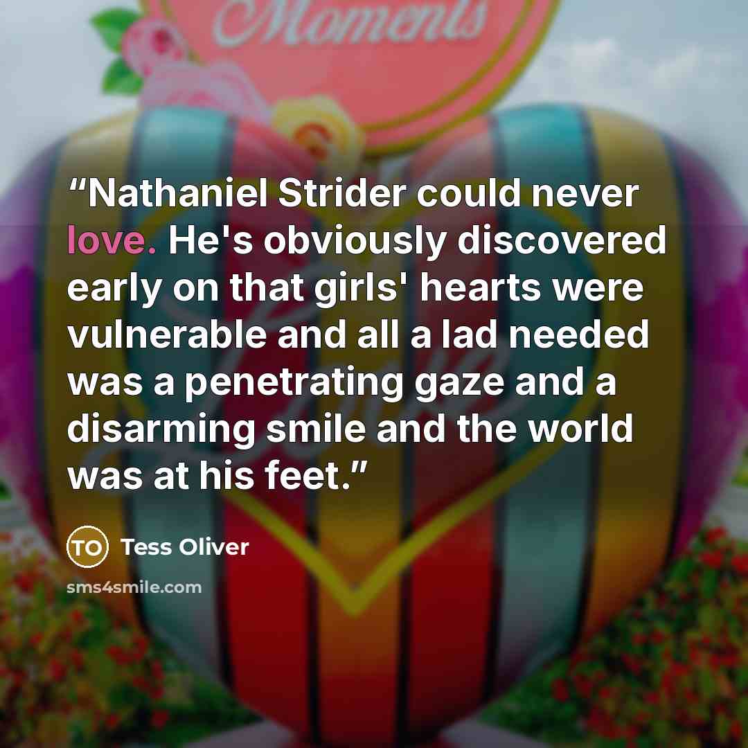 “Nathaniel Strider could never love. He's obviously discovered early on that girls' hearts were vulnerable and all a lad needed was a penetrating gaze and a disarming smile and the world was at his feet.” quote by Tess Oliver
