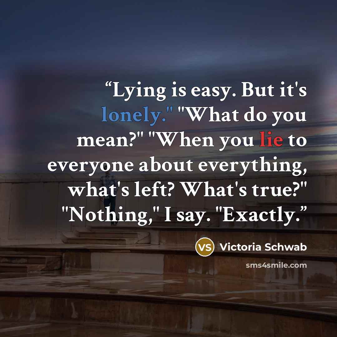 “Lying is easy. But it's lonely." "What do you mean?" "When you lie to everyone about everything, what's left? What's true?" "Nothing," I say. "Exactly.” quote by Victoria Schwab