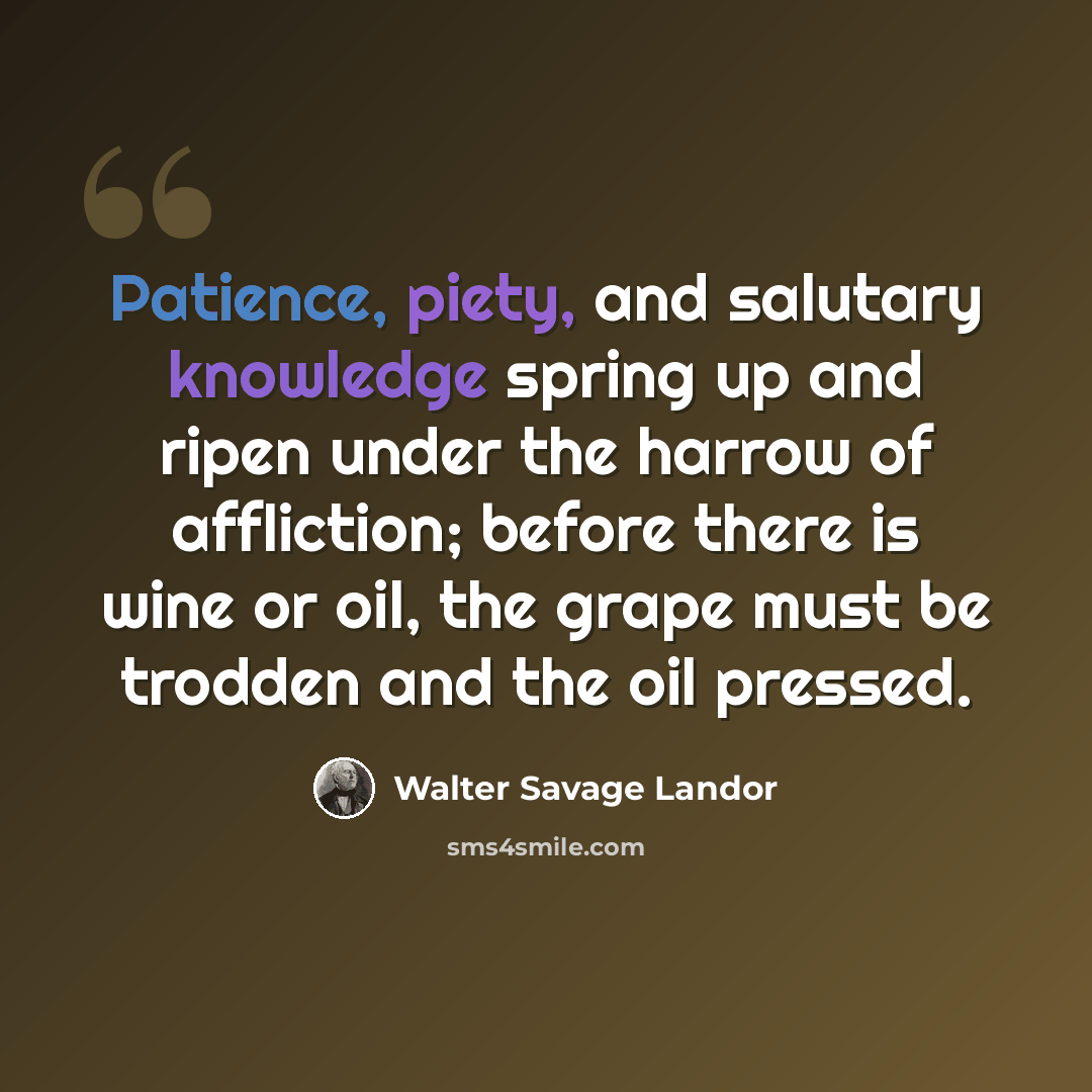 “Patience, piety, and salutary knowledge spring up and ripen under the harrow of affliction; before there is wine or oil, the grape must be trodden and the oil pressed.” quote by Walter Savage Landor