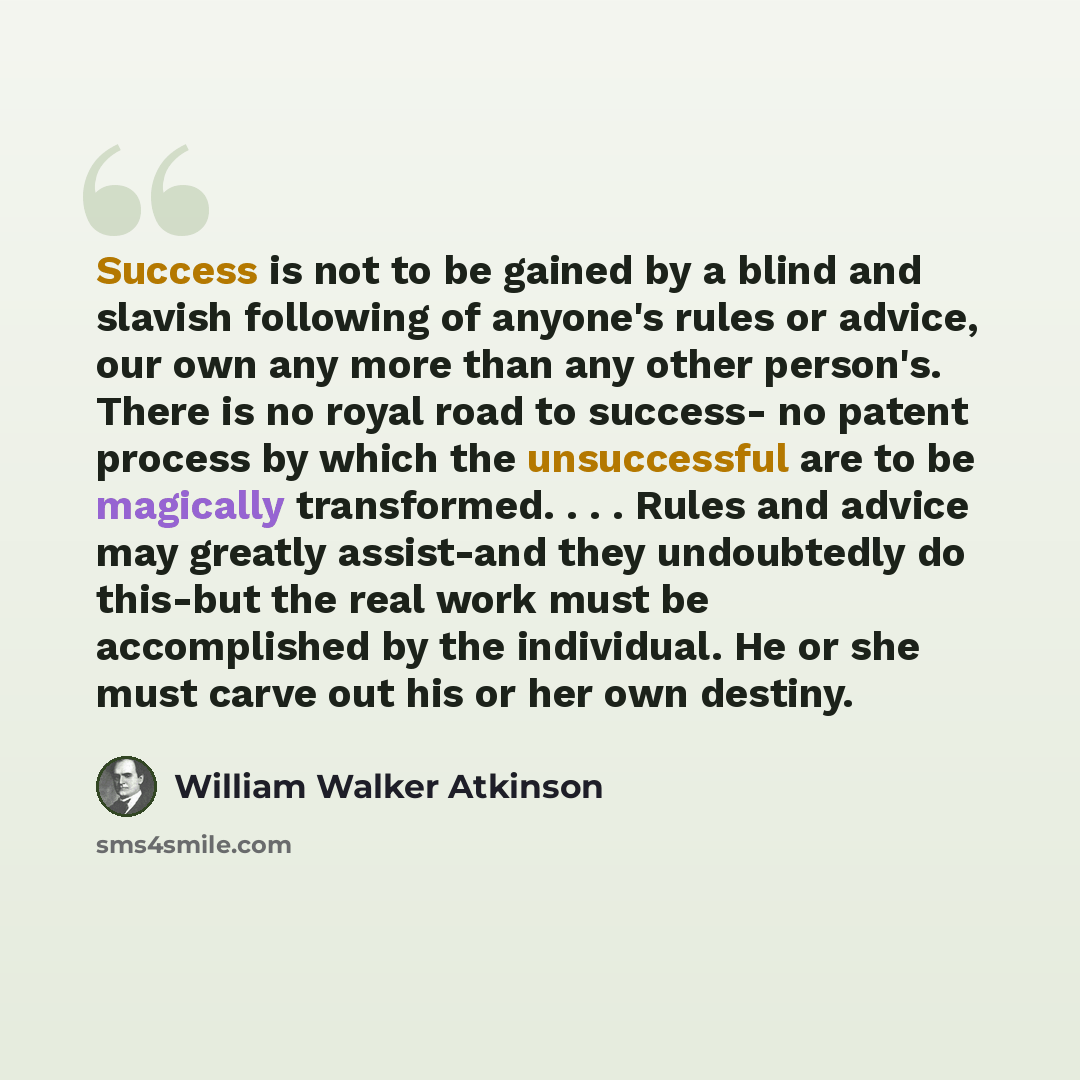 “Success is not to be gained by a blind and slavish following of anyone's rules or advice, our own any more than any other person's. There is no royal road to success- no patent process by which the unsuccessful are to be magically transformed. . . . Rules and advice may greatly assist-and they…” quote by William Walker Atkinson