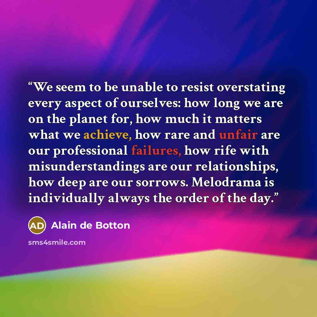 “We seem to be unable to resist overstating every aspect of ourselves: how long we are on the planet for, how much it matters what we achieve, how rare and unfair are our professional failures, how rife with misunderstandings are our relationships, how deep are our sorrows. Melodrama is…” quote by Alain de Botton
