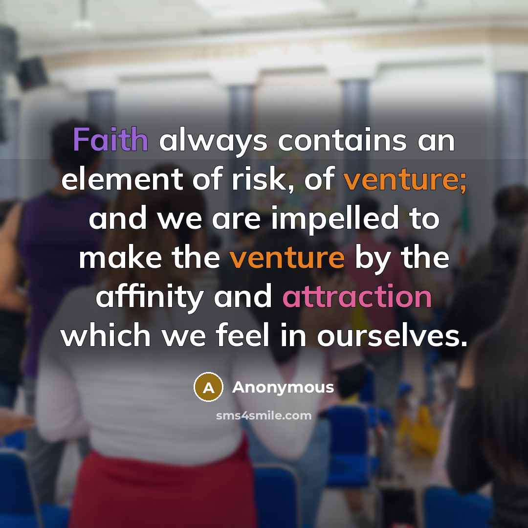 “Faith always contains an element of risk, of venture; and we are impelled to make the venture by the affinity and attraction which we feel in ourselves.” quote by Anonymous