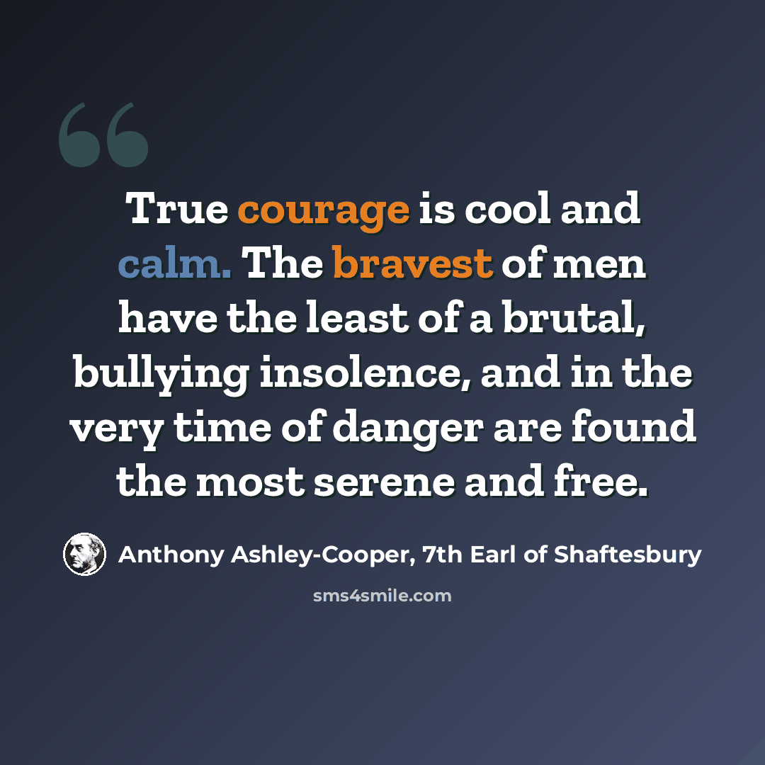 “True courage is cool and calm. The bravest of men have the least of a brutal, bullying insolence, and in the very time of danger are found the most serene and free.” quote by Anthony Ashley-Cooper, 7th Earl of Shaftesbury