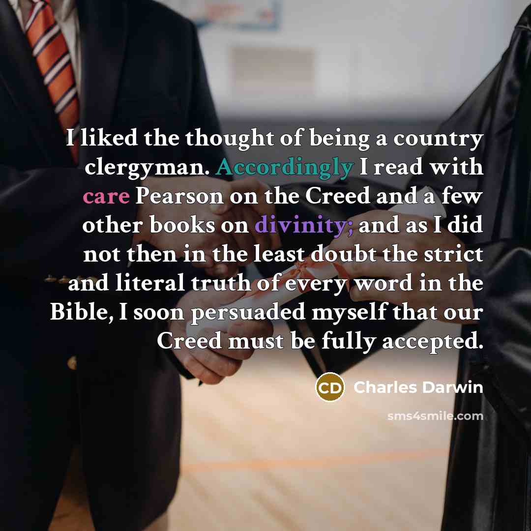 “I liked the thought of being a country clergyman. Accordingly I read with care Pearson on the Creed and a few other books on divinity; and as I did not then in the least doubt the strict and literal truth of every word in the Bible, I soon persuaded myself that our Creed must be fully accepted.” quote by Charles Darwin