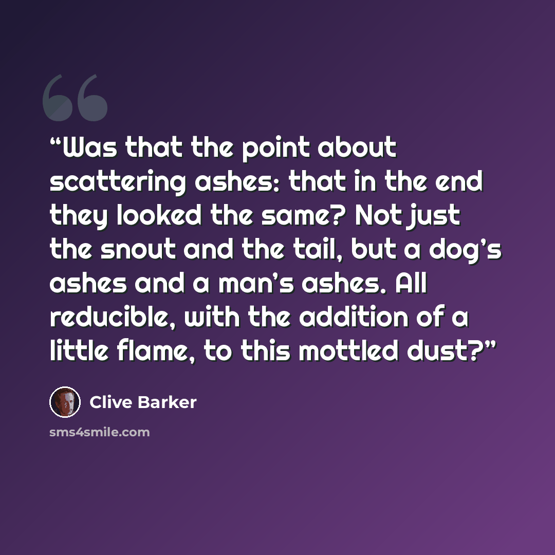 “Was that the point about scattering ashes: that in the end they looked the same? Not just the snout and the tail, but a dog’s ashes and a man’s ashes. All reducible, with the addition of a little flame, to this mottled dust?” quote by Clive Barker