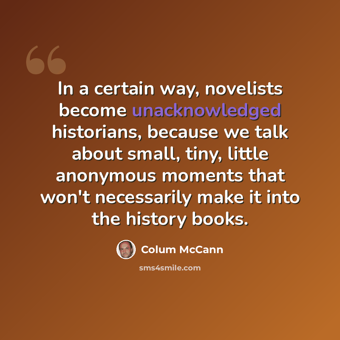 “In a certain way, novelists become unacknowledged historians, because we talk about small, tiny, little anonymous moments that won't necessarily make it into the history books.” quote by Colum McCann