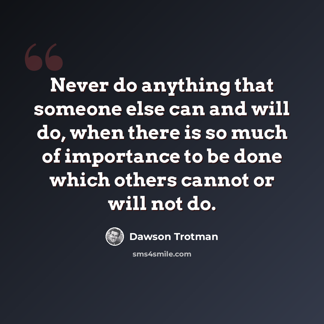 “Never do anything that someone else can and will do, when there is so much of importance to be done which others cannot or will not do.” quote by Dawson Trotman