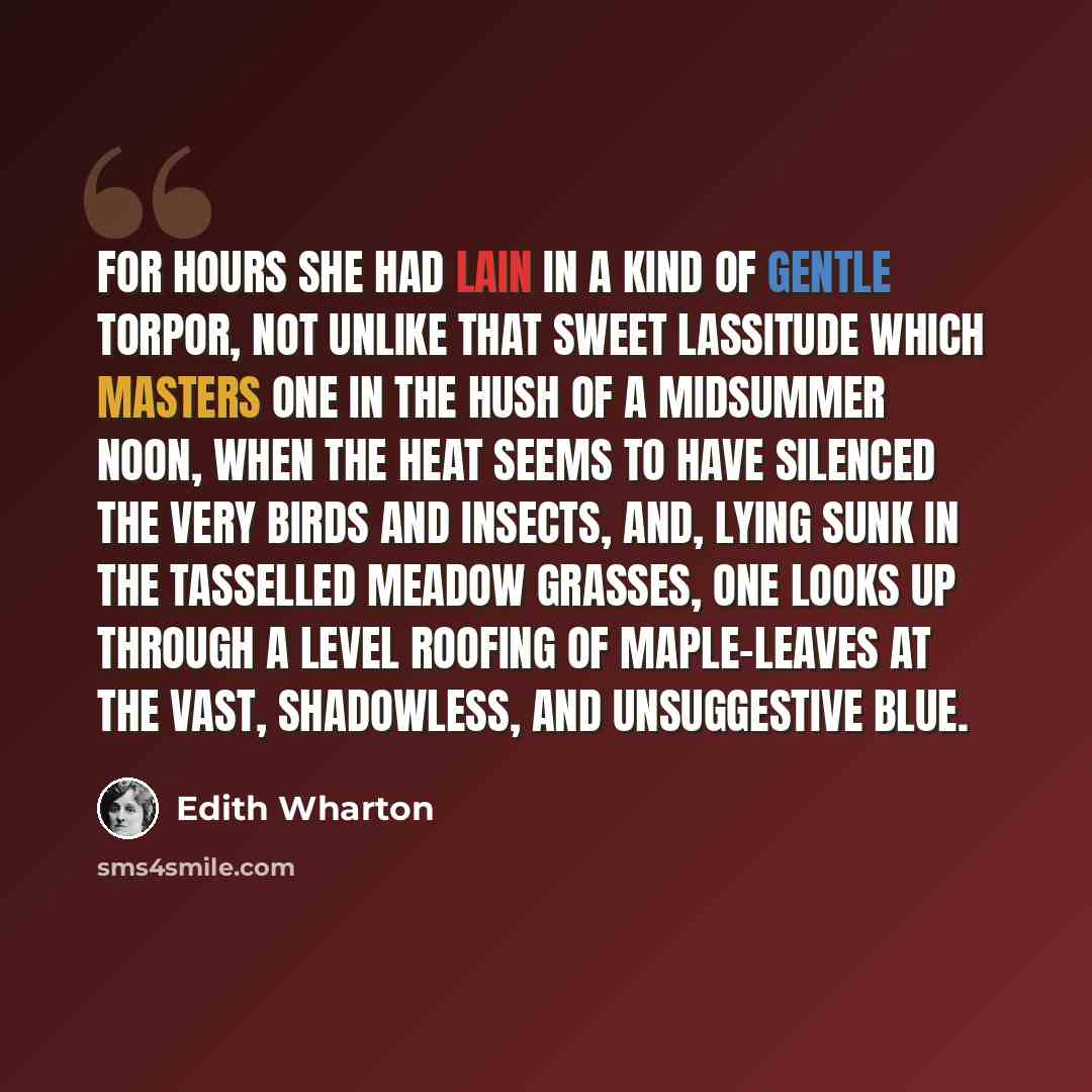 “For hours she had lain in a kind of gentle torpor, not unlike that sweet lassitude which masters one in the hush of a midsummer noon, when the heat seems to have silenced the very birds and insects, and, lying sunk in the tasselled meadow grasses, one looks up through a level roofing of…” quote by Edith Wharton