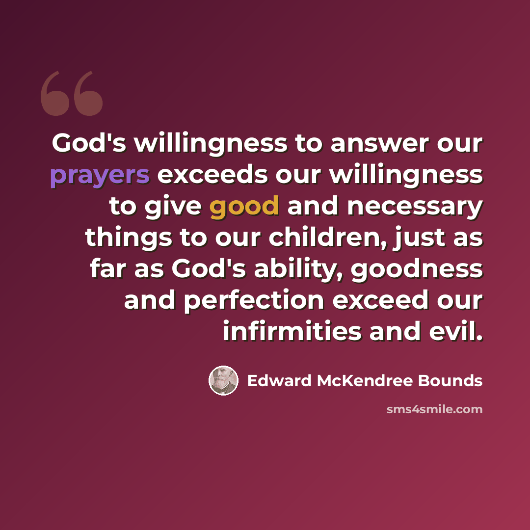 “God's willingness to answer our prayers exceeds our willingness to give good and necessary things to our children, just as far as God's ability, goodness and perfection exceed our infirmities and evil.” quote by Edward McKendree Bounds