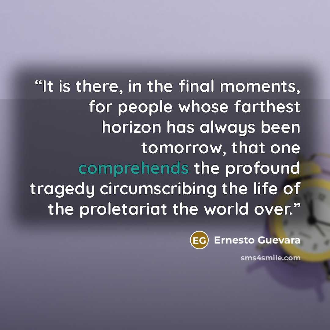 “It is there, in the final moments, for people whose farthest horizon has always been tomorrow, that one comprehends the profound tragedy circumscribing the life of the proletariat the world over.” quote by Ernesto Guevara