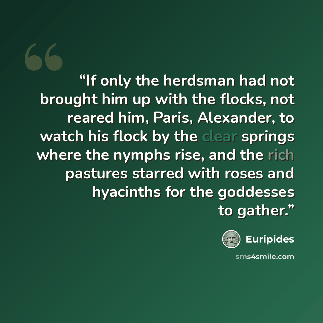 “If only the herdsman had not brought him up with the flocks, not reared him, Paris, Alexander, to watch his flock by the clear springs where the nymphs rise, and the rich pastures starred with roses and hyacinths for the goddesses to gather.” quote by Euripides