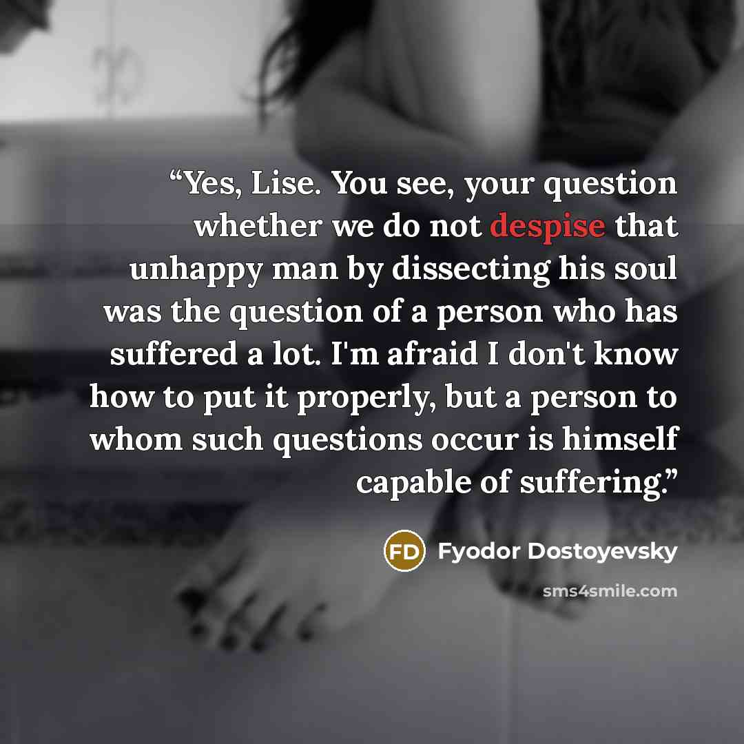 “Yes, Lise. You see, your question whether we do not despise that unhappy man by dissecting his soul was the question of a person who has suffered a lot. I'm afraid I don't know how to put it properly, but a person to whom such questions occur is himself capable of suffering.” quote by Fyodor Dostoyevsky