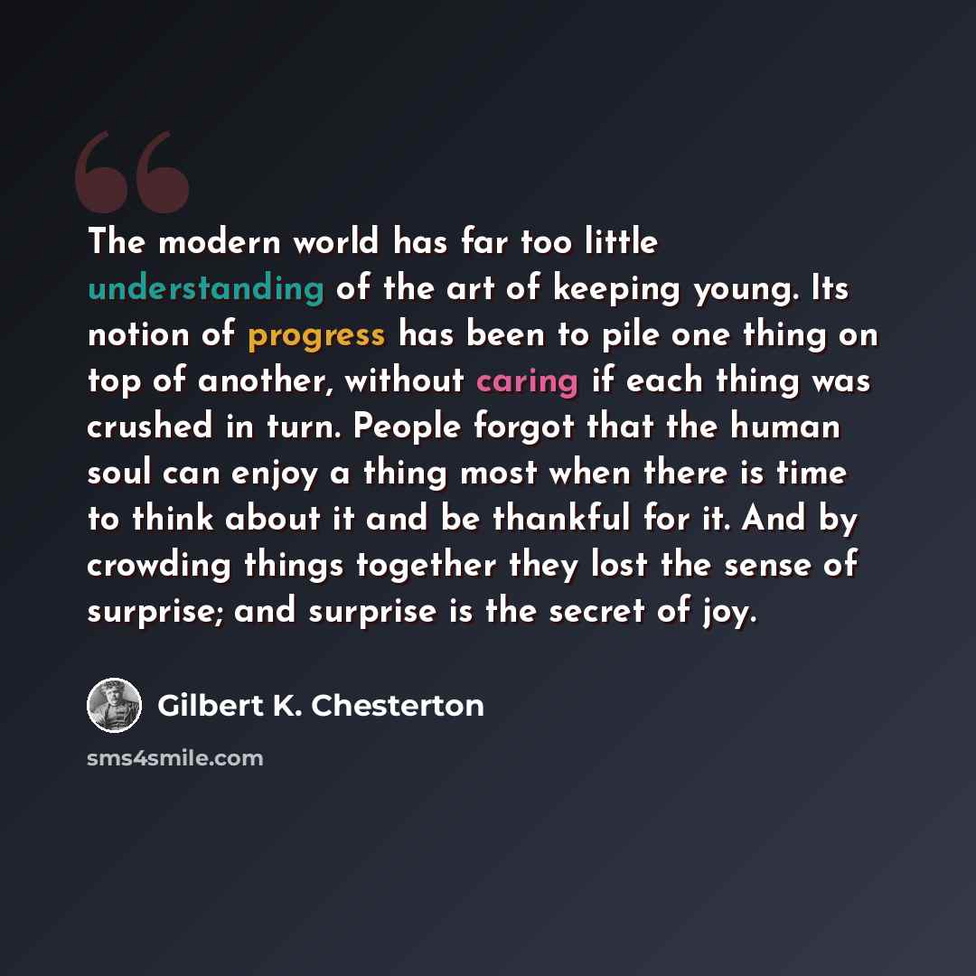 “The modern world has far too little understanding of the art of keeping young. Its notion of progress has been to pile one thing on top of another, without caring if each thing was crushed in turn. People forgot that the human soul can enjoy a thing most when there is time to think about it and be…” quote by Gilbert K. Chesterton