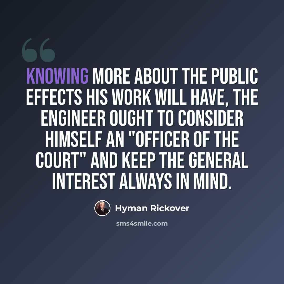 “Knowing more about the public effects his work will have, the engineer ought to consider himself an "officer of the court" and keep the general interest always in mind.” quote by Hyman Rickover