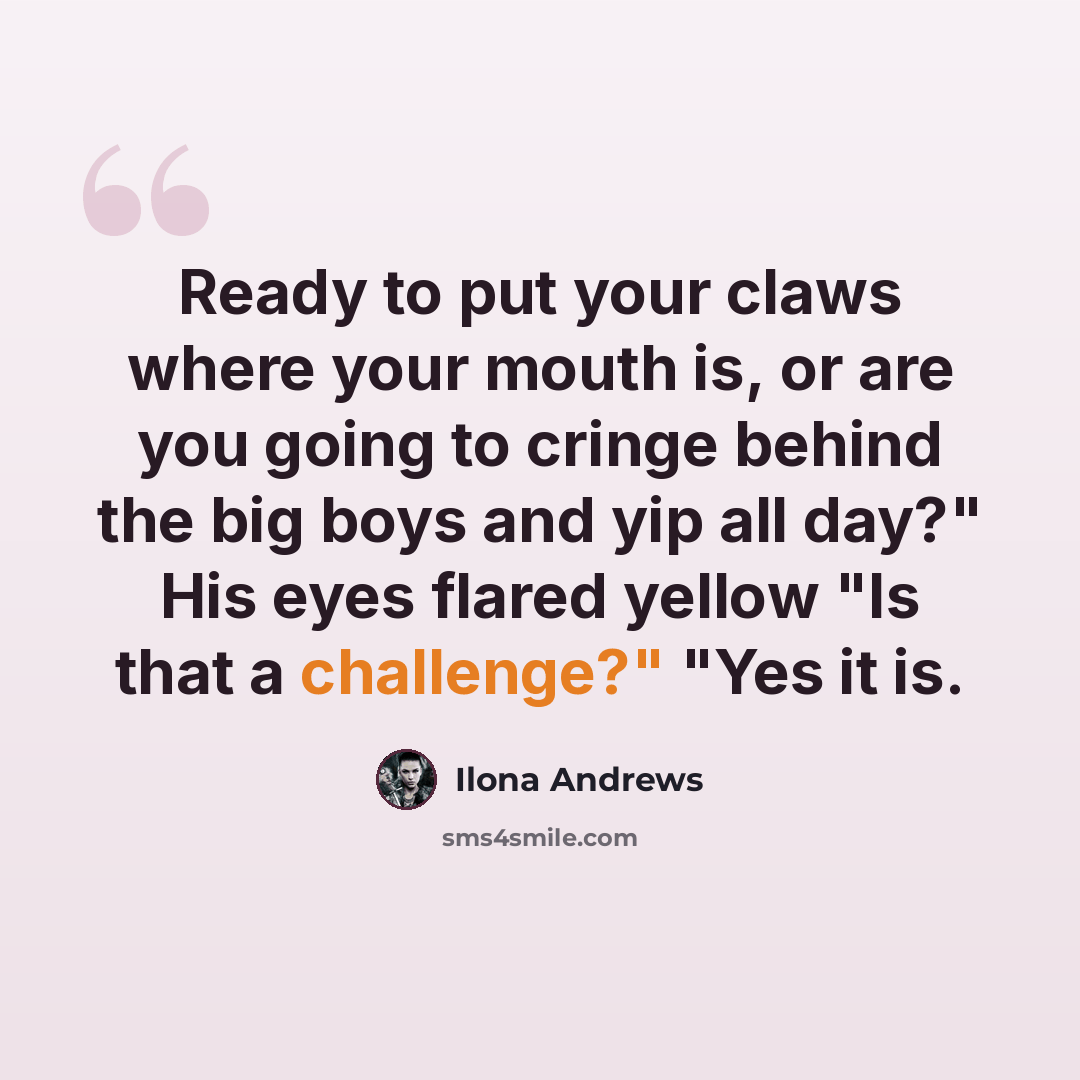 “Ready to put your claws where your mouth is, or are you going to cringe behind the big boys and yip all day?" His eyes flared yellow "Is that a challenge?" "Yes it is.” quote by Ilona Andrews