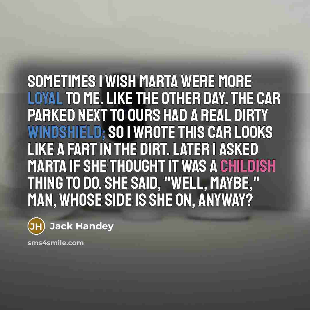 “Sometimes I wish Marta were more loyal to me. Like the other day. The car parked next to ours had a real dirty windshield; so I wrote THIS CAR LOOKS LIKE A FART in the dirt. Later I asked Marta if she thought it was a childish thing to do. She said, "Well, maybe," Man, whose side is she on, anyway?” quote by Jack Handey