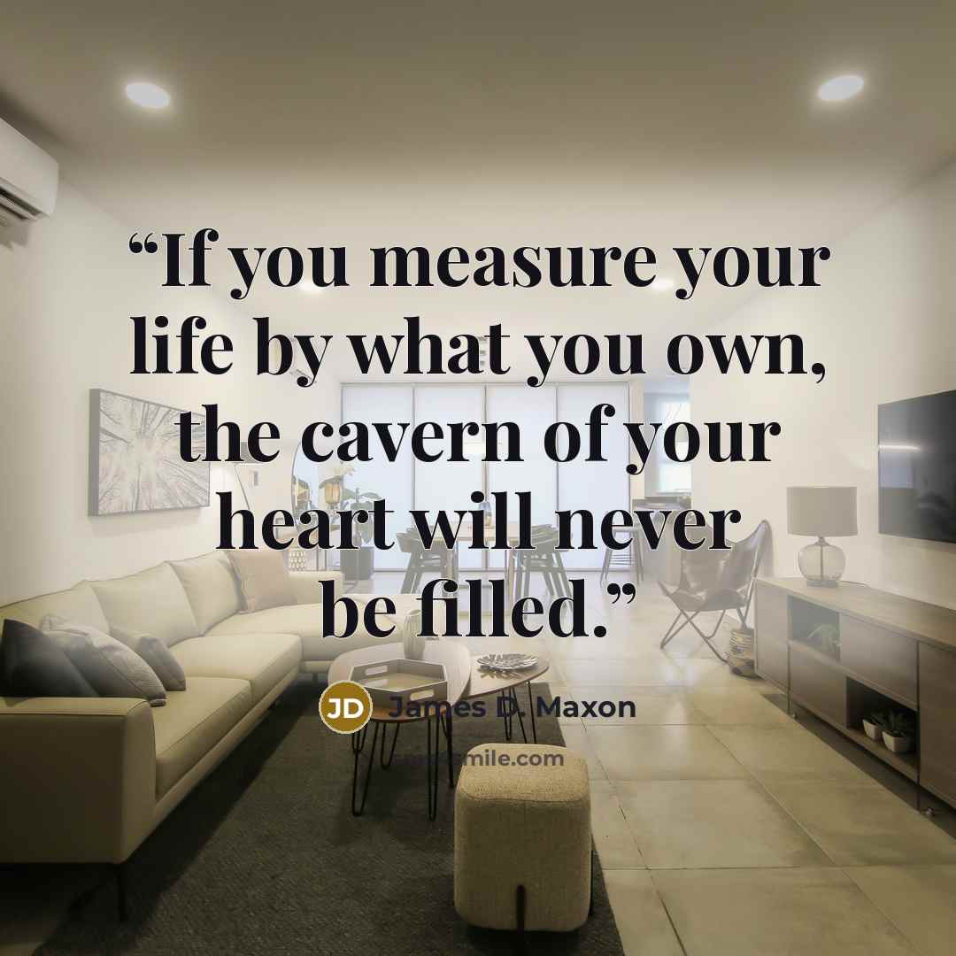 “If you measure your life by what you own, the cavern of your heart will never be filled.” quote by James D. Maxon