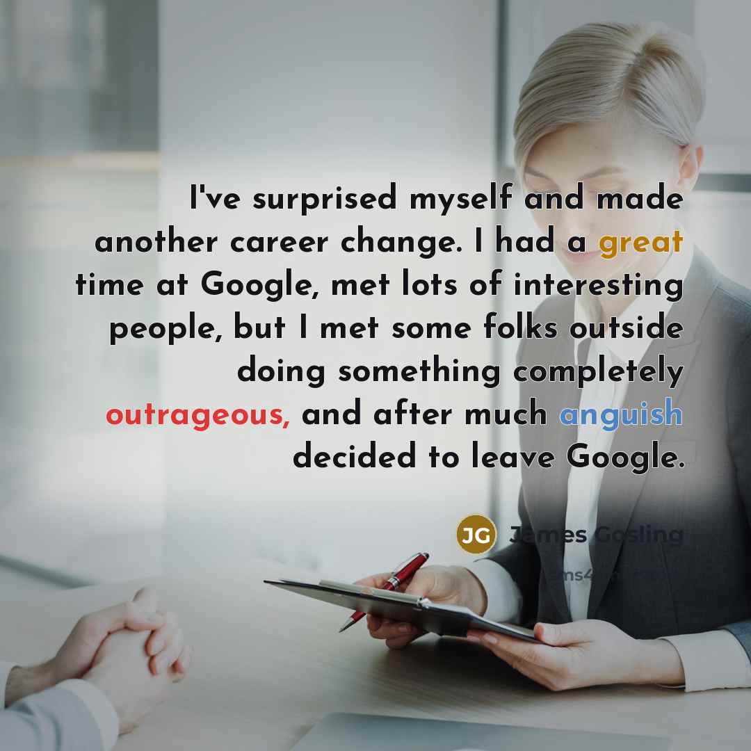 “I've surprised myself and made another career change. I had a great time at Google, met lots of interesting people, but I met some folks outside doing something completely outrageous, and after much anguish decided to leave Google.” quote by James Gosling