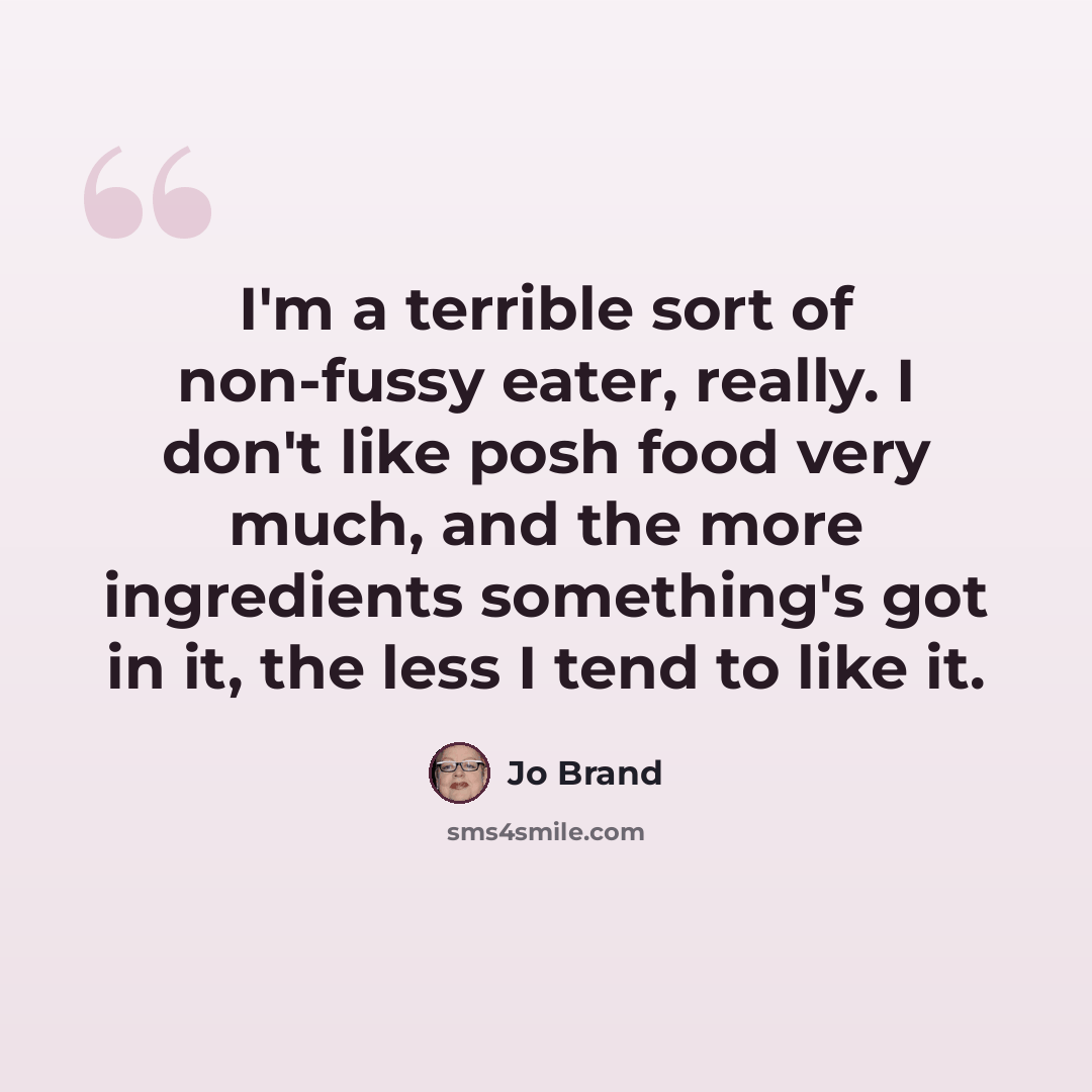 “I'm a terrible sort of non-fussy eater, really. I don't like posh food very much, and the more ingredients something's got in it, the less I tend to like it.” quote by Jo Brand